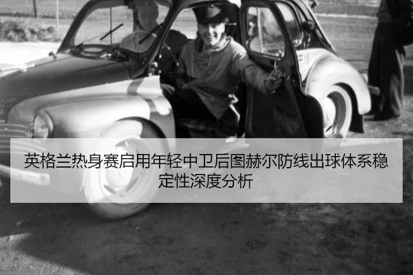 英格兰热身赛启用年轻中卫后图赫尔防线出球体系稳定性深度分析